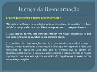 171. Em que se funda o dogma da reencarnação? 
“Na justiça de Deus e na revelação, pois incessantemente repetimos: o bom 
pai deixa sempre aberta a seus filhos uma porta para o arrependimento. 
(...)Sua justiça, porém, lhes concede realizar, em novas existências, o que 
não puderam fazer ou concluir numa primeira prova. 
(...) doutrina da reencarnação, isto é, a que consiste em admitir para o 
Espírito muitas existências sucessivas, é a única que corresponde à ideia que 
formamos da justiça de Deus para com os homens que se acham em 
condição moral inferior; a única que pode explicar o futuro e firmar as nossas 
esperanças, pois que nos oferece os meios de resgatarmos os nossos erros 
por novas provações. 
 
