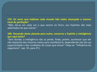 179. Os seres que habitam cada mundo hão todos alcançado o mesmo 
nível de perfeição? 
“Não; dá-se em cada um o que ocorre na Terra: uns Espíritos são mais 
adiantados do que outros.” 
180. Passando deste planeta para outro, conserva o Espírito a inteligência 
que aqui tinha? 
“Sem dúvida; a inteligência não se perde. Pode, porém, acontecer que ele 
não disponha dos mesmos meios para manifestá-la, dependendo isto da sua 
superioridade e das condições do corpo que tomar.” (Veja-se: “Influência do 
organismo”. cap. VII, para 2ª.) 
. 
 