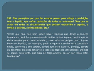 261. Nas provações por que lhe cumpre passar para atingir a perfeição, 
tem o Espírito que sofrer tentações de todas as naturezas? Tem que se 
achar em todas as circunstâncias que possam excitar-lhe o orgulho, a 
inveja, a avareza, a sensualidade, etc.? 
“Certo que não, pois bem sabeis haver Espíritos que desde o começo 
tomam um caminho que os exime de muitas provas. Aquele, porém, que se 
deixa arrastar para o mau caminho, corre todos os perigos que o inçam. 
Pode um Espírito, por exemplo, pedir a riqueza e ser-lhe esta concedida. 
Então, conforme o seu caráter, poderá tornar-se avaro ou pródigo, egoísta 
ou generoso, ou ainda lançar-se a todos os gozos da sensualidade. Daí não 
se segue, entretanto, que haja de forçosamente passar por todas estas 
tendências.” 
 
