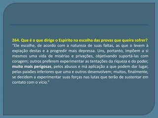 264. Que é o que dirige o Espírito na escolha das provas que queira sofrer? 
“Ele escolhe, de acordo com a natureza de suas faltas, as que o levem à 
expiação destas e a progredir mais depressa. Uns, portanto, impõem a si 
mesmos uma vida de misérias e privações, objetivando suportá-las com 
coragem; outros preferem experimentar as tentações da riqueza e do poder, 
muito mais perigosas, pelos abusos e má aplicação a que podem dar lugar, 
pelas paixões inferiores que uma e outros desenvolvem; muitos, finalmente, 
se decidem a experimentar suas forças nas lutas que terão de sustentar em 
contato com o vício.” 
 