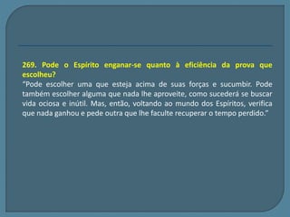 269. Pode o Espírito enganar-se quanto à eficiência da prova que 
escolheu? 
“Pode escolher uma que esteja acima de suas forças e sucumbir. Pode 
também escolher alguma que nada lhe aproveite, como sucederá se buscar 
vida ociosa e inútil. Mas, então, voltando ao mundo dos Espíritos, verifica 
que nada ganhou e pede outra que lhe faculte recuperar o tempo perdido.” 
 