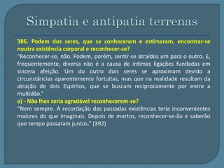 386. Podem dos seres, que se conheceram e estimaram, encontrar-se 
noutra existência corporal e reconhecer-se? 
“Reconhecer-se, não. Podem, porém, sentir-se atraídos um para o outro. E, 
frequentemente, diversa não é a causa de íntimas ligações fundadas em 
sincera afeição. Um do outro dois seres se aproximam devido a 
circunstâncias aparentemente fortuitas, mas que na realidade resultam da 
atração de dois Espíritos, que se buscam reciprocamente por entre a 
multidão.” 
a) - Não lhes seria agradável reconhecerem-se? 
“Nem sempre. A recordação das passadas existências teria inconvenientes 
maiores do que imaginais. Depois de mortos, reconhecer-se-ão e saberão 
que tempo passaram juntos.” (392) 
 