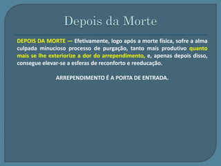 DEPOIS DA MORTE — Efetivamente, logo após a morte física, sofre a alma 
culpada minucioso processo de purgação, tanto mais produtivo quanto 
mais se lhe exteriorize a dor do arrependimento, e, apenas depois disso, 
consegue elevar-se a esferas de reconforto e reeducação. 
ARREPENDIMENTO É A PORTA DE ENTRADA. 
 