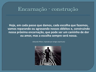 Hoje, em cada passo que damos, cada escolha que fazemos, 
vamos reparando ou agravando nossos débitos e, construindo 
nossa próxima encarnação, que pode ser um caminho de dor 
ou amor, mas a escolha sempre será nossa. 
(Eduardo Pithan, inspirado por amigos espirituais) 
 