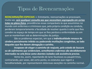 REENCARNAÇÕES ESPECIAIS — Entretanto, reencarnações se processam, 
muita vez, sem qualquer consulta aos que necessitam segregação em certas 
lutas no plano físico, providências essas comparáveis às que assumimos no 
mundo com enfermos e criminosos que, pela própria condição ou conduta, 
perderam temporariamente a faculdade de resolver quanto à sorte que lhes 
convêm no espaço de tempo em que se lhes perdura a enfermidade ou em 
que se mantenham sob as determinações da justiça. 
São os problemas especiais, em que a individualidade renasce de 
cérebro parcialmente inibido ou padecendo mutilações congênitas, ao lado 
daqueles que lhe devem abnegação e carinho. 
Incapazes de eleger o caminho de reajuste, pelo estado de loucura 
ou de sofrimento que evidenciam, semelhantes enfermos são decididamente 
internados na cela física como doentes isolados sob assistência precisa. 
Vemo-los, assim, repontando de lares faustosos ou paupérrimos, 
contrariando, por vezes, até certo ponto, os estatutos que regem a 
hereditariedade, por representarem dolorosas exceções no caminho normal. 
 