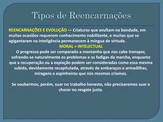 REENCARNAÇÕES E EVOLUÇÃO — Criaturas que avultam na bondade, em 
muitas ocasiões requerem conhecimento nobilitante, e muitas que se 
agigantaram na inteligência permanecem à míngua de virtude. 
MORAL = INTELECTUAL 
O progresso pode ser comparado a montanha que nos cabe transpor, 
sofrendo-se naturalmente os problemas e as fadigas da marcha, enquanto 
que a recuperação ou a expiação podem ser consideradas como essa mesma 
subida, devidamente recapitulada, através de embaraços e armadilhas, 
miragens e espinheiros que nós mesmos criamos. 
Se soubermos, porém, suar no trabalho honesto, não precisaremos suar e 
chorar no resgate justo. 
 