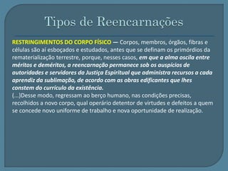 RESTRINGIMENTOS DO CORPO FÍSICO — Corpos, membros, órgãos, fibras e 
células são aí esboçados e estudados, antes que se definam os primórdios da 
rematerialização terrestre, porque, nesses casos, em que a alma oscila entre 
méritos e deméritos, a reencarnação permanece sob os auspícios de 
autoridades e servidores da Justiça Espiritual que administra recursos a cada 
aprendiz da sublimação, de acordo com as obras edificantes que lhes 
constem do currículo da existência. 
(...)Desse modo, regressam ao berço humano, nas condições precisas, 
recolhidos a novo corpo, qual operário detentor de virtudes e defeitos a quem 
se concede novo uniforme de trabalho e nova oportunidade de realização. 
 