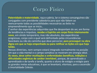 Paternidade e maternidade, raça e pátria, lar e sistema consanguíneo são 
conjugados com previdente sabedoria para que não faltem ao 
reencarnante todas as possibilidades necessárias ao êxito no 
empreendimento que se inicia.. 
 É senhor das experiências adquiridas que lhe despontam do ser, em forma 
de tendências e impulsos, recebe o Espírito um corpo físico inteiramente 
novo, em olvido temporário, mas não absoluto, das experiências 
pregressas, corpo com o qual será defrontado pelas circunstâncias 
favoráveis ou não do caminho que deve percorrer, para prosseguir na obra 
digna em que se haja empenhado ou para retificar as lições em que haja 
falido. 
 Nessas diretrizes, nem sempre estará integrado normalmente na posição 
em que a vida mental e o campo somático se mostram em sinergia ideal. 
Às vezes, deve sofrer mutilações e enfermidades benéficas, inibições e 
dificuldades orgânicas de caráter inevitável, porque, de aprendizado a 
aprendizado e de tarefa a tarefa, quanto o aluno de estágio a estágio para 
as grandes metas educativas, é que se levantará, vitorioso, para a ascensão 
à Imortalidade Celeste. 
 