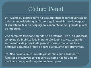 1º - A alma ou Espírito sofre na vida espiritual as consequências de 
todas as imperfeições que não conseguiu corrigir na vida corporal. 
O seu estado, feliz ou desgraçado, é inerente ao seu grau de pureza 
ou impureza. 
2º A completa felicidade prende-se à perfeição, isto é, à purificação 
completa do Espírito. Toda imperfeição é, por sua vez, causa de 
sofrimento e de privação de gozo, do mesmo modo que toda 
perfeição adquirida é fonte de gozo e atenuante de sofrimentos. 
3º - Não há uma única imperfeição da alma que não importe 
funestas e inevitáveis consequências, como não há uma só 
qualidade boa que não seja fonte de um gozo. 
 
