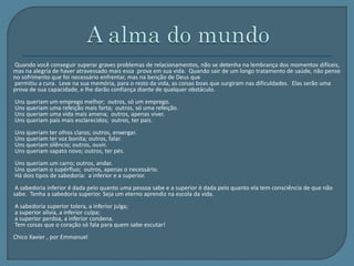 Quando você conseguir superar graves problemas de relacionamentos, não se detenha na lembrança dos momentos difíceis, 
mas na alegria de haver atravessado mais essa prova em sua vida. Quando sair de um longo tratamento de saúde, não pense 
no sofrimento que foi necessário enfrentar, mas na benção de Deus que 
permitiu a cura. Leve na sua memória, para o resto da vida, as coisas boas que surgiram nas dificuldades. Elas serão uma 
prova de sua capacidade, e lhe darão confiança diante de qualquer obstáculo. 
Uns queriam um emprego melhor; outros, só um emprego. 
Uns queriam uma refeição mais farta; outros, só uma refeição. 
Uns queriam uma vida mais amena; outros, apenas viver. 
Uns queriam pais mais esclarecidos; outros, ter pais. 
Uns queriam ter olhos claros; outros, enxergar. 
Uns queriam ter voz bonita; outros, falar. 
Uns queriam silêncio; outros, ouvir. 
Uns queriam sapato novo; outros, ter pés. 
Uns queriam um carro; outros, andar. 
Uns queriam o supérfluo; outros, apenas o necessário. 
Há dois tipos de sabedoria: a inferior e a superior. 
A sabedoria inferior é dada pelo quanto uma pessoa sabe e a superior é dada pelo quanto ela tem consciência de que não 
sabe. Tenha a sabedoria superior. Seja um eterno aprendiz na escola da vida. 
A sabedoria superior tolera, a inferior julga; 
a superior alivia, a inferior culpa; 
a superior perdoa, a inferior condena. 
Tem coisas que o coração só fala para quem sabe escutar! 
Chico Xavier , por Emmanuel 
 