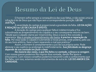O homem sofre sempre a consequência das suas faltas, e não existe uma só 
infração à lei de Deus que não fique sem a correspondente punição. LEI DE 
JUSTIÇA. 
A severidade do castigo é proporcional a gravidade da falta. LEI DA AÇÃO 
E REAÇÃO ou LEI DE CAUSA E EFEITO. 
A duração do castigo para qualquer falta é indeterminada e fica 
subordinada ao arrependimento do culpado e o seu consequente retorno ao bem. 
“desde que o culpado clame por misericórdia, Deus o ouve e lhe concede a 
esperança. Mas o simples arrependimento não basta; é preciso a reparação da 
falta. Por essa razão o culpado é submetido a novas provas, onde poderá, pelo uso 
do seu livre-arbítrio, fazer o bem reparando o mal que praticou” 
Assim, o homem é constantemente o juiz da sua própria sorte. Pode 
abreviar o seu suplício ou prolongá-lo indefinidamente. Sua felicidade ou desgraça 
depende de sua vontade em fazer o bem. 
Na maioria das vezes, o que lhe falta e a vontade, a força e a coragem. 
Com nossas preces podemos lhe inspirar essa vontade, dando-lhe apoio e 
entusiasmo. Com nossos conselhos podemos transmitir a ele o conhecimento que 
lhe falta, com isso, estamos sendo instrumentos de outra lei: LEI DO AMOR E DA 
CARIDADE. 

