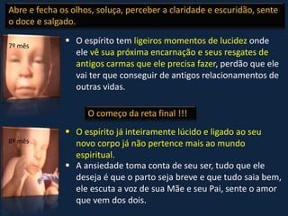  O espírito tem ligeiros momentos de lucidez onde
ele vê sua próxima encarnação e seus resgates de
antigos carmas que ele precisa fazer, perdão que ele
vai ter que conseguir de antigos relacionamentos de
outras vidas.
 O espírito já inteiramente lúcido e ligado ao seu
novo corpo já não pertence mais ao mundo
espiritual.
 A ansiedade toma conta de seu ser, tudo que ele
deseja é que o parto seja breve e que tudo saia bem,
ele escuta a voz de sua Mãe e seu Pai, sente o amor
que vem dos dois.
Abre e fecha os olhos, soluça, perceber a claridade e escuridão, sente
o doce e salgado.
O começo da reta final !!!
7º mês
8º mês
 