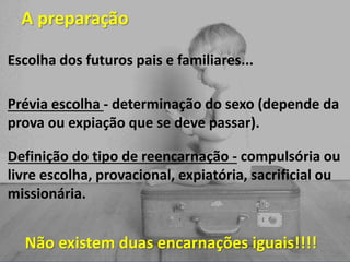 A preparação
Escolha dos futuros pais e familiares...
Prévia escolha - determinação do sexo (depende da
prova ou expiação que se deve passar).
Definição do tipo de reencarnação - compulsória ou
livre escolha, provacional, expiatória, sacrificial ou
missionária.
Não existem duas encarnações iguais!!!!
 