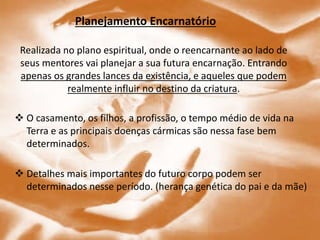 Planejamento Encarnatório
Realizada no plano espiritual, onde o reencarnante ao lado de
seus mentores vai planejar a sua futura encarnação. Entrando
apenas os grandes lances da existência, e aqueles que podem
realmente influir no destino da criatura.
 O casamento, os filhos, a profissão, o tempo médio de vida na
Terra e as principais doenças cármicas são nessa fase bem
determinados.
 Detalhes mais importantes do futuro corpo podem ser
determinados nesse período. (herança genética do pai e da mãe)
 