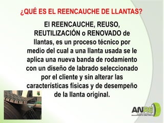 El REENCAUCHE, REUSO,
REUTILIZACIÓN o RENOVADO de
llantas, es un proceso técnico por
medio del cual a una llanta usada se le
aplica una nueva banda de rodamiento
con un diseño de labrado seleccionado
por el cliente y sin alterar las
características físicas y de desempeño
de la llanta original.
¿QUÉ ES EL REENCAUCHE DE LLANTAS?
 