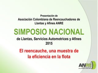 Presentación de
Asociación Colombiana de Reencauchadores de
Llantas y Afines ANRE
SIMPOSIO NACIONAL
de Llantas, Servicios Automotrices y Afines
2015
El reencauche, una muestra de
la eficiencia en la flota
 