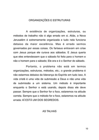 !10
!
ORGANIZAÇÕES E ESTRUTURAS
!
A existência de organizações, estruturas, ou
métodos de trabalho não é algo errado em si. Aliás, a Nova
Jerusalém é extremamente organizada e tudo nela funciona
debaixo da maior excelência. Mas é errado sermos
governados por essas coisas. Os fariseus entravam em crise
com Jesus porque ele curava aos sábados. E Jesus queria
que eles entendessem que o sábado foi feito para o homem e
não o homem para o sábado; Ele era e é o Senhor do sábado.
Portanto, o problema não está em termos
organizações, estruturas, métodos, etc.; o grande problema é
não estarmos debaixo da liderança do Espírito em tudo isso. A
vida cristã é uma vida de submissão a Deus e não uma vida
de submissão a um sistema. Um método é importante
enquanto o Senhor o está usando, depois disso ele deve
passar. Sempre que o Senhor for o foco, estaremos na atitude
correta. Sempre que o método for o foco, estaremos na atitude
errada: AÍ ESTÁ UM DOS SEGREDOS.
!
AS TALHAS
!
 