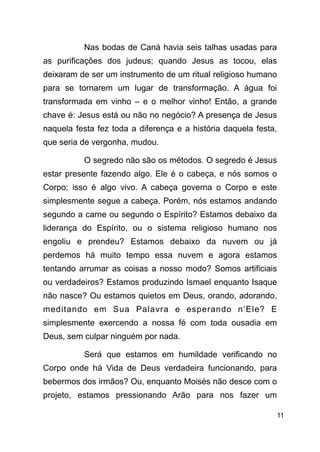 !11
Nas bodas de Caná havia seis talhas usadas para
as purificações dos judeus; quando Jesus as tocou, elas
deixaram de ser um instrumento de um ritual religioso humano
para se tornarem um lugar de transformação. A água foi
transformada em vinho – e o melhor vinho! Então, a grande
chave é: Jesus está ou não no negócio? A presença de Jesus
naquela festa fez toda a diferença e a história daquela festa,
que seria de vergonha, mudou.
O segredo não são os métodos. O segredo é Jesus
estar presente fazendo algo. Ele é o cabeça, e nós somos o
Corpo; isso é algo vivo. A cabeça governa o Corpo e este
simplesmente segue a cabeça. Porém, nós estamos andando
segundo a carne ou segundo o Espírito? Estamos debaixo da
liderança do Espírito, ou o sistema religioso humano nos
engoliu e prendeu? Estamos debaixo da nuvem ou já
perdemos há muito tempo essa nuvem e agora estamos
tentando arrumar as coisas a nosso modo? Somos artificiais
ou verdadeiros? Estamos produzindo Ismael enquanto Isaque
não nasce? Ou estamos quietos em Deus, orando, adorando,
meditando em Sua Palavra e esperando n’Ele? E
simplesmente exercendo a nossa fé com toda ousadia em
Deus, sem culpar ninguém por nada.
Será que estamos em humildade verificando no
Corpo onde há Vida de Deus verdadeira funcionando, para
bebermos dos irmãos? Ou, enquanto Moisés não desce com o
projeto, estamos pressionando Arão para nos fazer um
 