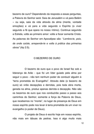 !12
bezerro de ouro? Dependendo da resposta a essas perguntas,
a Palavra do Senhor será: Saia de Jerusalém e vá para Belém
– ou seja, saia da vida através da alma (mente, vontade
emoções) e vá para a vida segundo o Espírito (o viver
segundo a fé que opera no nosso íntimo). Continue seguindo
a Estrela, volte ao primeiro amor: volte a focar somente Cristo.
As palavras do Senhor em Apocalipse são: “Lembra-te, pois,
de onde caíste, arrepende-te e volta à prática das primeiras
obras” (Ap 2:5).
!
O BEZERRO DE OURO
!
O bezerro de ouro que o povo de Israel fez sob a
liderança de Arão - que foi um líder guiado pela alma por
seguir o povo - não tem nenhum poder de conduzir alguém à
“terra prometida do Evangelho”. Através dele (o bezerro de
ouro) só virão decepções e derrotas, pois toda obra morta,
gerada na alma, produz apenas derrota e decepção. Não são
os bezerros de ouro que nos conduzirão passo a passo aos
caminhos do Senhor; somente a força da Palavra de Deus,
que recebemos no “monte”, no lugar da presença de Deus em
nosso espírito pode nos levar à terra prometida de um viver no
evangelho (o poder de Deus).
O projeto de Deus é escrito hoje em nosso espírito,
não mais em tábuas de pedras. Isso é algo muito mais
 