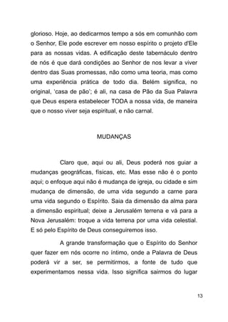 !13
glorioso. Hoje, ao dedicarmos tempo a sós em comunhão com
o Senhor, Ele pode escrever em nosso espírito o projeto d'Ele
para as nossas vidas. A edificação deste tabernáculo dentro
de nós é que dará condições ao Senhor de nos levar a viver
dentro das Suas promessas, não como uma teoria, mas como
uma experiência prática de todo dia. Belém significa, no
original, ‘casa de pão’; é ali, na casa de Pão da Sua Palavra
que Deus espera estabelecer TODA a nossa vida, de maneira
que o nosso viver seja espiritual, e não carnal.
!
MUDANÇAS
!
Claro que, aqui ou ali, Deus poderá nos guiar a
mudanças geográficas, físicas, etc. Mas esse não é o ponto
aqui; o enfoque aqui não é mudança de igreja, ou cidade e sim
mudança de dimensão, de uma vida segundo a carne para
uma vida segundo o Espírito. Saia da dimensão da alma para
a dimensão espiritual; deixe a Jerusalém terrena e vá para a
Nova Jerusalém: troque a vida terrena por uma vida celestial.
E só pelo Espírito de Deus conseguiremos isso.
A grande transformação que o Espírito do Senhor
quer fazer em nós ocorre no íntimo, onde a Palavra de Deus
poderá vir a ser, se permitirmos, a fonte de tudo que
experimentamos nessa vida. Isso significa sairmos do lugar
 
