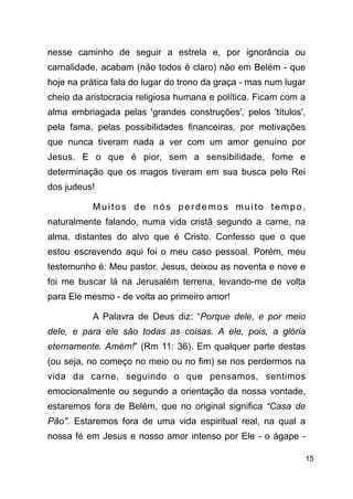 !15
nesse caminho de seguir a estrela e, por ignorância ou
carnalidade, acabam (não todos é claro) não em Belém - que
hoje na prática fala do lugar do trono da graça - mas num lugar
cheio da aristocracia religiosa humana e política. Ficam com a
alma embriagada pelas 'grandes construções', pelos 'títulos',
pela fama, pelas possibilidades financeiras, por motivações
que nunca tiveram nada a ver com um amor genuíno por
Jesus. E o que é pior, sem a sensibilidade, fome e
determinação que os magos tiveram em sua busca pelo Rei
dos judeus!
Muitos de nós perdemos muito tempo,
naturalmente falando, numa vida cristã segundo a carne, na
alma, distantes do alvo que é Cristo. Confesso que o que
estou escrevendo aqui foi o meu caso pessoal. Porém, meu
testemunho é: Meu pastor, Jesus, deixou as noventa e nove e
foi me buscar lá na Jerusalém terrena, levando-me de volta
para Ele mesmo - de volta ao primeiro amor!
A Palavra de Deus diz: “Porque dele, e por meio
dele, e para ele são todas as coisas. A ele, pois, a glória
eternamente. Amém!” (Rm 11: 36). Em qualquer parte destas
(ou seja, no começo no meio ou no fim) se nos perdermos na
vida da carne, seguindo o que pensamos, sentimos
emocionalmente ou segundo a orientação da nossa vontade,
estaremos fora de Belém, que no original significa “Casa de
Pão". Estaremos fora de uma vida espiritual real, na qual a
nossa fé em Jesus e nosso amor intenso por Ele - o ágape -
 