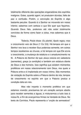 !17
totalmente diferente das operações enganadoras dos espíritos
malignos. Estes, quando agem, só produzem dúvidas, falta de
paz e confusão. Porém, a convicção do Espírito é algo
bastante peculiar. Quando é o Senhor se movendo em nosso
interior, sabemos com certeza o que Ele quer que façamos.
Quando Deus fala, podemos até não estar totalmente
convictos da forma como fazer a coisa, mas sabemos que é
Deus.
Todavia, Paulo disse: Eu plantei, Apolo regou; mas
o crescimento veio de Deus (1 Co 3:6). Há tempos em que o
Senhor nos leva a receber Sua poderosa semente, em outros
tempos recebemos as chuvas, e há tempos em que Ele envia
o crescimento, a mudança de estatura e o amadurecimento na
fé. A Palavra do Senhor diz que Jesus crescia em sabedoria
(sementes), graça (a condição) e também em estatura diante
de Deus e dos homens. Isso significa que existem momentos
proféticos em nosso relacionamento com Deus, nos quais a
Palavra entra e é implantada em nosso íntimo. São momentos
de visitação do Espírito sobre a Palavra dentro de nós; tempos
de crescimento no espírito em que a Palavra produz a
condição dela em nós.
Mas não importa o momento profético em que
estamos vivendo; precisamos ter um coração sempre aberto
para receber sementes e águas, e misturarmos a tudo isso à
nossa fé, a fim de avançarmos firmes na Verdade de Deus. No
texto de Coríntios, Paulo representa a “unção da semeadura”
 