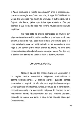 !18
e Apolo simboliza a “unção das chuvas”, mas o crescimento,
que é a formação de Cristo em nós, é algo EXCLUSIVO de
Deus. Só Ele pode nos levar de um lugar a outro n'Ele. Só o
Espírito de Deus, pelas condições que damos a Ele por
atender à Sua Verdade pode nos levar à mudança de estatura
espiritual.
Se você está no oriente (condições do mundo) em
alguma área da sua vida, saiba que Deus quer levar você para
Belém, a casa de Pão. Esse não é mais um convite para ir a
uma estrebaria, com um bebê deitado numa manjedoura, mas
hoje é um convite para entrar diante do Trono, no qual está
assentado não mais o bebê recém-nascido, mas o Rei dos reis
e Senhor dos senhores: Jesus Cristo, o Senhor, Homem.
!
UM GRANDE PERIGO
!
Naquela época dos magos havia em Jerusalém e
na região, muitos movimentos religiosos, aristocráticos e
contra-revolucionários. O grande perigo, quando somos
acordados no espírito, é não discernir espiritualmente o que
Deus quer que entendamos. Então, ao invés de ir para Belém,
produzirmos mais um movimento religioso do homem ou um
movimento contra-revolucionário ou até mesmo político,
baseado na carne, na alma, e não numa direção clara que
Deus nos deu.
 