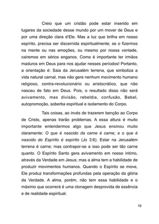 !19
Creio que um cristão pode estar inserido em
lugares da sociedade desse mundo por um mover de Deus e
por uma direção clara d’Ele. Mas a luz que brilha em nosso
espírito, precisa ser discernida espiritualmente; se o fizermos
na mente ou nas emoções, ou mesmo por nossa vontade,
cairemos em sérios enganos. Como é importante ter irmãos
maduros em Deus para nos ajudar nesses períodos! Portanto,
a orientação é: Saia da Jerusalém terrena, que simboliza a
vida natural carnal, mas não gere nenhum movimento humano
religioso, contra-revolucionário ou aristocrático, que não
nasceu de fato em Deus. Pois, o resultado disso não será
avivamento, mas divisão, rebeldia, confusão, Babel,
autopromoção, soberba espiritual e isolamento do Corpo.
Tais coisas, ao invés de trazerem benção ao Corpo
de Cristo, apenas trarão problemas. A essa altura é muito
importante entendermos algo que Jesus ensinou muito
claramente: O que é nascido da carne é carne; e o que é
nascido do Espírito é espírito (Jo 3:6). Estar na Jerusalém
terrena é carne; mas contrapor-se a isso pode ser tão carne
quanto. O Espírito Santo gera avivamento em nosso íntimo,
através da Verdade em Jesus; mas a alma tem a habilidade de
produzir movimentos humanos. Quando o Espírito se move,
Ele produz transformações profundas pela operação da glória
da Verdade. A alma, porém, não tem essa habilidade e o
máximo que ocorrerá é uma clonagem desprovida de essência
e de realidade espiritual.
 