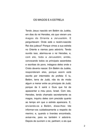 !2
!
OS MAGOS E A ESTRELA
!
Tendo Jesus nascido em Belém da Judéia,
em dias do rei Herodes, eis que vieram uns
magos do Oriente a Jerusalém. E
perguntavam: Onde está o recém-nascido
Rei dos judeus? Porque vimos a sua estrela
no Oriente e viemos para adorá-lo. Tendo
ouvido isso, alarmou-se o rei Herodes, e,
com ele, toda a Jerusalém; então,
convocando todos os principais sacerdotes
e escribas do povo, indagava deles onde o
Cristo deveria nascer. Em Belém da Judéia,
responderam eles, porque assim está
escrito por intermédio do profeta: E tu,
Belém, terra de Judá, não és de modo
algum a menor entre as principais de Judá;
porque de ti sairá o Guia que há de
apascentar a meu povo, Israel. Com isto,
Herodes, tendo chamado secretamente os
magos, inquiriu deles com precisão quanto
ao tempo em que a estrela aparecera. E,
enviando-os a Belém, disse-lhes: Ide
informar-vos cuidadosamente a respeito do
menino; e, quando o tiverdes encontrado,
avisai-me, para eu também ir adorá-lo.
Depois de ouvirem o rei, partiram; e eis que
 