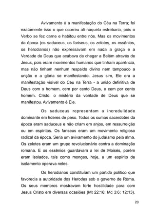 !20
Avivamento é a manifestação do Céu na Terra; foi
exatamente isso o que ocorreu ali naquela estrebaria, pois o
Verbo se fez carne e habitou entre nós. Mas os movimentos
da época (os saduceus, os fariseus, os zelotes, os essênios,
os herodianos) não expressavam em nada a graça e a
Verdade de Deus que acabava de chegar a Belém através de
Jesus, pois eram movimentos humanos que tinham aparência,
mas não tinham nenhum respaldo divino nem tampouco a
unção e a glória se manifestando. Jesus sim, Ele era a
manifestação visível do Céu na Terra - a união definitiva de
Deus com o homem, cem por cento Deus, e cem por cento
homem. Cristo: o mistério da vontade de Deus que se
manifestou. Avivamento é Ele.
Os saduceus representam a incredulidade
dominante em líderes de peso. Todos os sumos sacerdotes da
época eram saduceus e não criam em anjos, em ressurreição
ou em espíritos. Os fariseus eram um movimento religioso
radical da época. Seria um avivamento do judaísmo pela alma.
Os zelotes eram um grupo revolucionário contra a dominação
romana. E os essênios guardavam a lei de Moisés, porém
eram isolados, tais como monges, hoje, e um espírito de
isolamento operava neles.
Os herodianos constituíam um partido político que
favorecia a autoridade dos Herodes sob o governo de Roma.
Os seus membros mostravam forte hostilidade para com
Jesus Cristo em diversas ocasiões (Mt 22:16; Mc 3:6; 12:13).
 