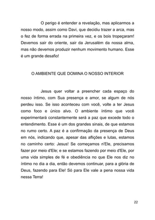 !22
O perigo é entender a revelação, mas aplicarmos a
nosso modo, assim como Davi, que decidiu trazer a arca, mas
o fez de forma errada na primeira vez, e os bois tropeçaram!
Devemos sair do oriente, sair da Jerusalém da nossa alma,
mas não devemos produzir nenhum movimento humano. Esse
é um grande desafio!
!
O AMBIENTE QUE DOMINA O NOSSO INTERIOR
!
Jesus quer voltar a preencher cada espaço do
nosso íntimo, com Sua presença e amor, se algum de nós
perdeu isso. Se isso aconteceu com você, volte a ter Jesus
como foco e único alvo. O ambiente íntimo que você
experimentará constantemente será a paz que excede todo o
entendimento. Esse é um dos grandes sinais, de que estamos
no rumo certo. A paz é a confirmação da presença de Deus
em nós, indicando que, apesar das aflições e lutas, estamos
no caminho certo: Jesus! Se começamos n'Ele, precisamos
fazer por meio d'Ele; e se estamos fazendo por meio d'Ele, por
uma vida simples de fé e obediência no que Ele nos diz no
íntimo no dia a dia, então devemos continuar, para a glória de
Deus, fazendo para Ele! Só para Ele vale a pena nossa vida
nessa Terra!
!
!
 