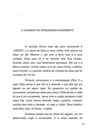 !23
Capítulo 2
!
!
O CAMINHO DO VERDADEIRO AVIVAMENTO
!
!
O conceito Divino mais alto para avivamento é
“CRISTO”, e o plano de Deus é como minha irmã Juliana me
disse um dia: Misturar o céu com a terra. Isso é a pura
verdade. Deus quer vir e se misturar com Sua criação.
Quando Jesus veio, isso literalmente aconteceu. Ele era e é
Deus e homem, ambos unidos num só. Jesus Cristo, o Senhor
como homem, é o grande mistério da vontade de Deus que foi
revelado (Ef 1:9-10).
Portanto, avivamento é a manifestação d'Ele. É a
ação d'Ele sendo o que Ele é e fazendo o que Ele faz em
alguém ou em algum lugar. Se quisermos um padrão de
avivamento, precisamos olhar para Jesus. N'Ele temos a visão
do que é um avivamento. Jesus tinha a unção completa e total
sobre Ele, como ensina Kenneth Hagin; portanto, ninguém
sozinho terá toda a Verdade, ou toda a unção. Deus distribui
esse todo, hoje, no Corpo - a Igreja.
Qualquer porção real de Jesus em alguém, em um
determinado lugar é avivamento. E a única maneira de
 