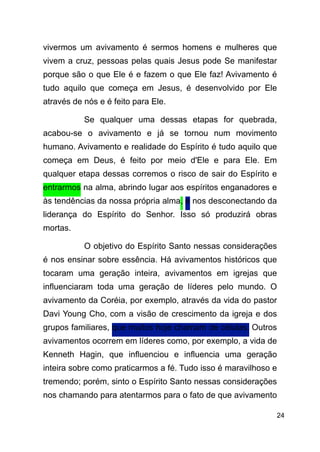 !24
vivermos um avivamento é sermos homens e mulheres que
vivem a cruz, pessoas pelas quais Jesus pode Se manifestar
porque são o que Ele é e fazem o que Ele faz! Avivamento é
tudo aquilo que começa em Jesus, é desenvolvido por Ele
através de nós e é feito para Ele.
Se qualquer uma dessas etapas for quebrada,
acabou-se o avivamento e já se tornou num movimento
humano. Avivamento e realidade do Espírito é tudo aquilo que
começa em Deus, é feito por meio d'Ele e para Ele. Em
qualquer etapa dessas corremos o risco de sair do Espírito e
entrarmos na alma, abrindo lugar aos espíritos enganadores e
às tendências da nossa própria alma, e nos desconectando da
liderança do Espírito do Senhor. Isso só produzirá obras
mortas.
O objetivo do Espírito Santo nessas considerações
é nos ensinar sobre essência. Há avivamentos históricos que
tocaram uma geração inteira, avivamentos em igrejas que
influenciaram toda uma geração de líderes pelo mundo. O
avivamento da Coréia, por exemplo, através da vida do pastor
Davi Young Cho, com a visão de crescimento da igreja e dos
grupos familiares, que muitos hoje chamam de células. Outros
avivamentos ocorrem em líderes como, por exemplo, a vida de
Kenneth Hagin, que influenciou e influencia uma geração
inteira sobre como praticarmos a fé. Tudo isso é maravilhoso e
tremendo; porém, sinto o Espírito Santo nessas considerações
nos chamando para atentarmos para o fato de que avivamento
 