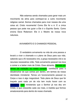 !27
!
Não estamos sendo chamados para gerar mais um
movimento da alma para contrapor-se a outro movimento
religioso carnal. Somos chamados para viver nesses dia uma
coisa só: Cristo novamente! Como Ele foi e é. E a única
pessoa que pode nos guiar a Ele é o Espírito Santo. Como
ensina Dave Roberson: Ele é o Mestre da nossa nova
natureza.
!
AVIVAMENTO E O CHAMADO PESSOAL
!
O verdadeiro avivamento na vida de uma pessoa a
levará a viver o chamado e o plano de Deus para sua vida,
sabendo que a fé necessária virá, a graça necessária virá e os
recursos necessários virão. Todo avivamento pessoal nos leva
a comer e a beber mais de Cristo. Esse alimento, liberado em
temos de visitação no nosso coração, contribuirá para o
desabrochar do que somos por dentro, em termos da nossa
identidade ministerial. Temos um funcionamento pessoal no
Corpo e isso é algo inegociável. Todo plano de Deus que foi
traçado para cada um de nós tem muito haver com os
condições dons ministeriais que o Senhor já nos deu em
Cristo, e que crescerão cada vez mais, à medida que formos
amadurecendo para dentro do nosso chamado.
 