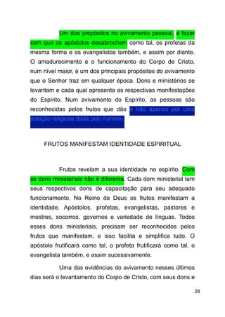 !28
Um dos propósitos no avivamento pessoal, é fazer
com que os apóstolos desabrochem como tal, os profetas da
mesma forma e os evangelistas também, e assim por diante.
O amadurecimento e o funcionamento do Corpo de Cristo,
num nível maior, é um dos principais propósitos do avivamento
que o Senhor traz em qualquer época. Dons e ministérios se
levantam e cada qual apresenta as respectivas manifestações
do Espírito. Num avivamento do Espírito, as pessoas são
reconhecidas pelos frutos que dão e não apenas por uma
posição religiosa dada pelo homem.
!
FRUTOS MANIFESTAM IDENTIDADE ESPIRITUAL
!
Frutos revelam a sua identidade no espírito. Com
os dons ministeriais não é diferente. Cada dom ministerial tem
seus respectivos dons de capacitação para seu adequado
funcionamento. No Reino de Deus os frutos manifestam a
identidade. Apóstolos, profetas, evangelistas, pastores e
mestres, socorros, governos e variedade de línguas. Todos
esses dons ministeriais, precisam ser reconhecidos pelos
frutos que manifestam, e isso facilita e simplifica tudo. O
apóstolo frutificará como tal, o profeta frutificará como tal, o
evangelista também, e assim sucessivamente.
Uma das evidências do avivamento nesses últimos
dias será o levantamento do Corpo de Cristo, com seus dons e
 