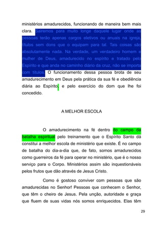 !29
ministérios amadurecidos, funcionando de maneira bem mais
clara. Sairemos para muito longe daquele lugar onde as
pessoas terão apenas cargos eletivos ou anuais na igreja,
títulos sem dons que o equipam para tal. Tais coisas são
absolutamente nada. Na verdade, um verdadeiro homem e
mulher de Deus, amadurecido no espírito e tratado pelo
Espírito e que anda no caminho diário da cruz, não se importa
com títulos. O funcionamento dessa pessoa brota de seu
amadurecimento em Deus pela prática da sua fé e obediência
diária ao Espírito, e pelo exercício do dom que lhe foi
concedido.
!
A MELHOR ESCOLA
!
O amadurecimento na fé dentro do campo da
batalha espiritual pelo treinamento que o Espírito Santo dá
constitui a melhor escola de ministério que existe. É no campo
de batalha do dia-a-dia que, de fato, somos amadurecidos
como guerreiros da fé para operar no ministério, que é o nosso
serviço para o Corpo. Ministérios assim são inquestionáveis
pelos frutos que dão através de Jesus Cristo.
Como é gostoso conviver com pessoas que são
amadurecidas no Senhor! Pessoas que conhecem o Senhor,
que têm o cheiro de Jesus. Pela unção, autoridade e graça
que fluem de suas vidas nós somos enriquecidos. Elas têm
 