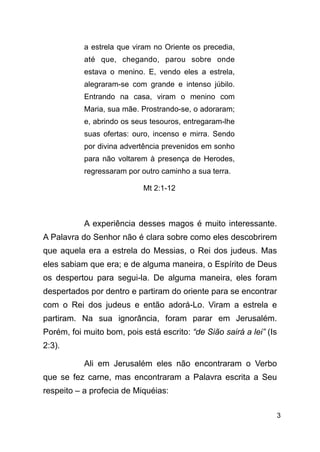 !3
a estrela que viram no Oriente os precedia,
até que, chegando, parou sobre onde
estava o menino. E, vendo eles a estrela,
alegraram-se com grande e intenso júbilo.
Entrando na casa, viram o menino com
Maria, sua mãe. Prostrando-se, o adoraram;
e, abrindo os seus tesouros, entregaram-lhe
suas ofertas: ouro, incenso e mirra. Sendo
por divina advertência prevenidos em sonho
para não voltarem à presença de Herodes,
regressaram por outro caminho a sua terra.
Mt 2:1-12
!
A experiência desses magos é muito interessante.
A Palavra do Senhor não é clara sobre como eles descobrirem
que aquela era a estrela do Messias, o Rei dos judeus. Mas
eles sabiam que era; e de alguma maneira, o Espírito de Deus
os despertou para segui-la. De alguma maneira, eles foram
despertados por dentro e partiram do oriente para se encontrar
com o Rei dos judeus e então adorá-Lo. Viram a estrela e
partiram. Na sua ignorância, foram parar em Jerusalém.
Porém, foi muito bom, pois está escrito: “de Sião sairá a lei” (Is
2:3).
Ali em Jerusalém eles não encontraram o Verbo
que se fez carne, mas encontraram a Palavra escrita a Seu
respeito – a profecia de Miquéias:
 