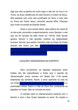 !30
algo que não se ganha em outro lugar a não ser na cruz e no
Trono; as duas residências de todo homem e mulher de Deus.
São pessoas com uma vida crucificada na Terra, e uma vida
no Trono em Cristo Jesus, reinando através d'Ele. Pessoas
que vivem na escola do Espírito Santo.
Essa é uma escola diária, pela prática da nossa fé
no dia-a-dia, provando e experimentando, como Sansão, o mel
que sai da carcaça do leão morto (Jz 14:8-9). Esta escola
gradua 'servos' e não grandes mestres da religiosidade
humana. Servos, que podem ministrar vida ao Corpo de Cristo
através dos frutos que dão e não através de posições
humanas ou cargos que brotaram em um sistema que não
sustentará ninguém na guerra espiritual.
!
LIGAÇÕES VERDADEIRAS NO ESPÍRITO
!
Num avivamento, as ligações espirituais entre
irmãos são tão espontâneas e fortes que o espírito de
'denominação' como ocorreu em Babel (Gn 11:9) perde
totalmente seu território. Assim, o amor operante na vida de
um irmão como uma fonte de Deus de uns para os outros, e a
submissão mútua, fazem a Vida de Deus fluir, produzindo as
ligações no Corpo. São os vínculos do amor.
A nutrição está no relacionamento pessoal com o
Senhor e com o Seu Corpo baseado no amor. Eu recebo o
 
