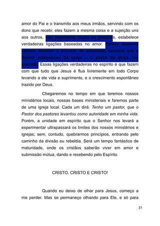 !31
amor do Pai e o transmito aos meus irmãos, servindo com os
dons que recebi; eles fazem a mesma coisa e a sujeição uns
aos outros, não importando títulos ou posições, estabelece
verdadeiras ligações baseadas no amor. Porém, devemos
sempre respeitar o princípio da autoridade espiritual que o
Senhor estabeleceu na Igreja – o pastor da igreja, por
exemplo. Essas ligações verdadeiras no espírito é que fazem
com que tudo que Jesus é flua livremente em todo Corpo
levando a ele vida e suprimento, e o crescimento espontâneo
trazido por Deus.
Chegaremos no tempo em que teremos nossos
ministérios locais, nossas bases ministeriais e faremos parte
de uma igreja local. Cada um dirá: Tenho um pastor, que o
Pastor dos pastores levantou como autoridade em minha vida.
Porém, a unidade em espírito que o Senhor nos levará a
experimentar ultrapassará os limites dos nossos ministérios e
igrejas; sem, contudo, quebrarmos princípios, entrando pelo
caminho da divisão ou rebeldia. Será um tempo fantástico de
maturidade, onde os cristãos saberão viver em amor e
submissão mútua, dando e recebendo pelo Espírito.
!
CRISTO, CRISTO E CRISTO!
!
Quando eu deixo de olhar para Jesus, começo a
me perder. Mas se permaneço olhando para Ele, e só para
 