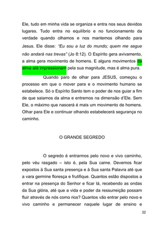 !32
Ele, tudo em minha vida se organiza e entra nos seus devidos
lugares. Tudo entra no equilíbrio e no funcionamento da
verdade quando olhamos e nos mantemos olhando para
Jesus. Ele disse: “Eu sou a luz do mundo; quem me segue
não andará nas trevas” (Jo 8:12). O Espírito gera avivamento,
a alma gera movimento de homens. E alguns movimentos da
alma até impressionam pela sua magnitude, mas é alma pura.
Quando paro de olhar para JESUS, começou o
processo em que o mover para e o movimento humano se
estabelece. Só o Espírito Santo tem o poder de nos guiar a fim
de que saiamos da alma e entremos na dimensão d’Ele. Sem
Ele, o máximo que nascerá é mais um movimento de homens.
Olhar para Ele e continuar olhando estabelecerá segurança no
caminho.
!
O GRANDE SEGREDO
!
O segredo é entrarmos pelo novo e vivo caminho,
pelo véu rasgado – isto é, pela Sua carne. Devemos ficar
expostos à Sua santa presença e à Sua santa Palavra até que
a vara germine floresça e frutifique. Quantos estão dispostos a
entrar na presença do Senhor e ficar lá, recebendo as ondas
da Sua glória, até que a vida e poder da ressurreição possam
fluir através de nós como rios? Quantos vão entrar pelo novo e
vivo caminho e permanecer naquele lugar de ensino e
 