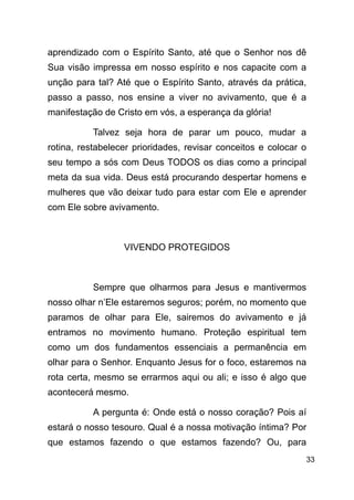!33
aprendizado com o Espírito Santo, até que o Senhor nos dê
Sua visão impressa em nosso espírito e nos capacite com a
unção para tal? Até que o Espírito Santo, através da prática,
passo a passo, nos ensine a viver no avivamento, que é a
manifestação de Cristo em vós, a esperança da glória!
Talvez seja hora de parar um pouco, mudar a
rotina, restabelecer prioridades, revisar conceitos e colocar o
seu tempo a sós com Deus TODOS os dias como a principal
meta da sua vida. Deus está procurando despertar homens e
mulheres que vão deixar tudo para estar com Ele e aprender
com Ele sobre avivamento.
!
VIVENDO PROTEGIDOS
!
Sempre que olharmos para Jesus e mantivermos
nosso olhar n’Ele estaremos seguros; porém, no momento que
paramos de olhar para Ele, sairemos do avivamento e já
entramos no movimento humano. Proteção espiritual tem
como um dos fundamentos essenciais a permanência em
olhar para o Senhor. Enquanto Jesus for o foco, estaremos na
rota certa, mesmo se errarmos aqui ou ali; e isso é algo que
acontecerá mesmo.
A pergunta é: Onde está o nosso coração? Pois aí
estará o nosso tesouro. Qual é a nossa motivação íntima? Por
que estamos fazendo o que estamos fazendo? Ou, para
 