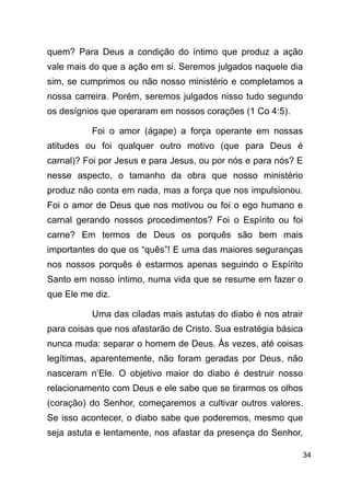 !34
quem? Para Deus a condição do íntimo que produz a ação
vale mais do que a ação em si. Seremos julgados naquele dia
sim, se cumprimos ou não nosso ministério e completamos a
nossa carreira. Porém, seremos julgados nisso tudo segundo
os desígnios que operaram em nossos corações (1 Co 4:5).
Foi o amor (ágape) a força operante em nossas
atitudes ou foi qualquer outro motivo (que para Deus é
carnal)? Foi por Jesus e para Jesus, ou por nós e para nós? E
nesse aspecto, o tamanho da obra que nosso ministério
produz não conta em nada, mas a força que nos impulsionou.
Foi o amor de Deus que nos motivou ou foi o ego humano e
carnal gerando nossos procedimentos? Foi o Espírito ou foi
carne? Em termos de Deus os porquês são bem mais
importantes do que os “quês”! E uma das maiores seguranças
nos nossos porquês é estarmos apenas seguindo o Espírito
Santo em nosso íntimo, numa vida que se resume em fazer o
que Ele me diz.
Uma das ciladas mais astutas do diabo é nos atrair
para coisas que nos afastarão de Cristo. Sua estratégia básica
nunca muda: separar o homem de Deus. Às vezes, até coisas
legítimas, aparentemente, não foram geradas por Deus, não
nasceram n’Ele. O objetivo maior do diabo é destruir nosso
relacionamento com Deus e ele sabe que se tirarmos os olhos
(coração) do Senhor, começaremos a cultivar outros valores.
Se isso acontecer, o diabo sabe que poderemos, mesmo que
seja astuta e lentamente, nos afastar da presença do Senhor,
 