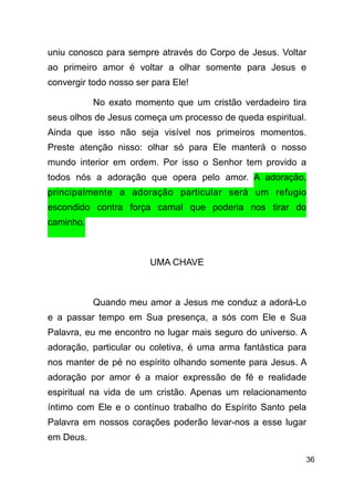 !36
uniu conosco para sempre através do Corpo de Jesus. Voltar
ao primeiro amor é voltar a olhar somente para Jesus e
convergir todo nosso ser para Ele!
No exato momento que um cristão verdadeiro tira
seus olhos de Jesus começa um processo de queda espiritual.
Ainda que isso não seja visível nos primeiros momentos.
Preste atenção nisso: olhar só para Ele manterá o nosso
mundo interior em ordem. Por isso o Senhor tem provido a
todos nós a adoração que opera pelo amor. A adoração,
principalmente a adoração particular será um refugio
escondido contra força carnal que poderia nos tirar do
caminho.
!
UMA CHAVE
!
Quando meu amor a Jesus me conduz a adorá-Lo
e a passar tempo em Sua presença, a sós com Ele e Sua
Palavra, eu me encontro no lugar mais seguro do universo. A
adoração, particular ou coletiva, é uma arma fantástica para
nos manter de pé no espírito olhando somente para Jesus. A
adoração por amor é a maior expressão de fé e realidade
espiritual na vida de um cristão. Apenas um relacionamento
íntimo com Ele e o contínuo trabalho do Espírito Santo pela
Palavra em nossos corações poderão levar-nos a esse lugar
em Deus.
 