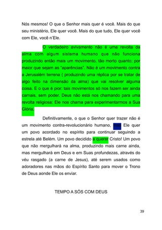 !39
Nós mesmos! O que o Senhor mais quer é você. Mais do que
seu ministério, Ele quer você. Mais do que tudo, Ele quer você
com Ele, você n’Ele.
O verdadeiro avivamento não é uma revolta da
alma com algum sistema humano que não funciona
produzindo então mais um movimento, tão morto quanto; por
maior que sejam as “aparências”. Não é um movimento contra
a Jerusalém terrena ( produzindo uma réplica por se tratar de
algo feito na dimensão da alma) que vai resolver alguma
coisa. E o que é pior: tais movimentos só nos fazem ser ainda
carnais, sem poder. Deus não está nos chamando para uma
revolta religiosa; Ele nos chama para experimentarmos a Sua
Glória.
Definitivamente, o que o Senhor quer trazer não é
um movimento contra-revolucionário humano, mas Ele quer
um povo acordado no espírito para continuar seguindo a
estrela até Belém. Um povo decidido a querer Cristo! Um povo
que não mergulhará na alma, produzindo mais carne ainda,
mas mergulhará em Deus e em Suas profundezas, através do
véu rasgado (a carne de Jesus), até serem usados como
adoradores nas mãos do Espírito Santo para mover o Trono
de Deus aonde Ele os enviar.
!
TEMPO A SÓS COM DEUS
!
 