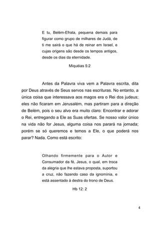 !4
!
E tu, Belém-Efrata, pequena demais para
figurar como grupo de milhares de Judá, de
ti me sairá o que há de reinar em Israel, e
cujas origens são desde os tempos antigos,
desde os dias da eternidade.
Miquéias 5:2
!
Antes da Palavra viva vem a Palavra escrita, dita
por Deus através de Seus servos nas escrituras. No entanto, a
única coisa que interessava aos magos era o Rei dos judeus;
eles não ficaram em Jerusalém, mas partiram para a direção
de Belém, pois o seu alvo era muito claro: Encontrar e adorar
o Rei, entregando a Ele as Suas ofertas. Se nosso valor único
na vida não for Jesus, alguma coisa nos parará na jornada;
porém se só queremos e temos a Ele, o que poderá nos
parar? Nada. Como está escrito:
!
Olhando firmemente para o Autor e
Consumador da fé, Jesus, o qual, em troca
da alegria que lhe estava proposta, suportou
a cruz, não fazendo caso da ignomínia, e
está assentado à destra do trono de Deus.
Hb 12: 2
!
 