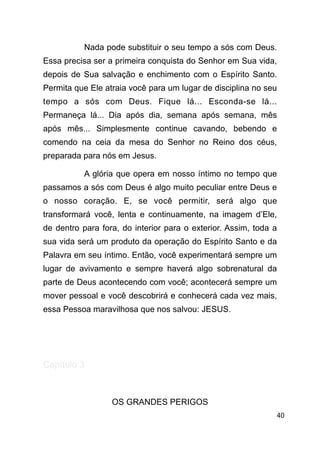 !40
Nada pode substituir o seu tempo a sós com Deus.
Essa precisa ser a primeira conquista do Senhor em Sua vida,
depois de Sua salvação e enchimento com o Espírito Santo.
Permita que Ele atraia você para um lugar de disciplina no seu
tempo a sós com Deus. Fique lá... Esconda-se lá...
Permaneça lá... Dia após dia, semana após semana, mês
após mês... Simplesmente continue cavando, bebendo e
comendo na ceia da mesa do Senhor no Reino dos céus,
preparada para nós em Jesus.
A glória que opera em nosso íntimo no tempo que
passamos a sós com Deus é algo muito peculiar entre Deus e
o nosso coração. E, se você permitir, será algo que
transformará você, lenta e continuamente, na imagem d’Ele,
de dentro para fora, do interior para o exterior. Assim, toda a
sua vida será um produto da operação do Espírito Santo e da
Palavra em seu íntimo. Então, você experimentará sempre um
lugar de avivamento e sempre haverá algo sobrenatural da
parte de Deus acontecendo com você; acontecerá sempre um
mover pessoal e você descobrirá e conhecerá cada vez mais,
essa Pessoa maravilhosa que nos salvou: JESUS.
!
!
Capítulo 3
!
OS GRANDES PERIGOS
 