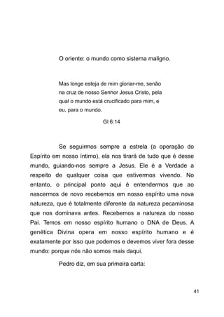 !41
!
!
O oriente: o mundo como sistema maligno.
!
Mas longe esteja de mim gloriar-me, senão
na cruz de nosso Senhor Jesus Cristo, pela
qual o mundo está crucificado para mim, e
eu, para o mundo.
Gl 6:14
!
Se seguirmos sempre a estrela (a operação do
Espírito em nosso íntimo), ela nos tirará de tudo que é desse
mundo, guiando-nos sempre a Jesus. Ele é a Verdade a
respeito de qualquer coisa que estivermos vivendo. No
entanto, o principal ponto aqui é entendermos que ao
nascermos de novo recebemos em nosso espírito uma nova
natureza, que é totalmente diferente da natureza pecaminosa
que nos dominava antes. Recebemos a natureza do nosso
Pai. Temos em nosso espírito humano o DNA de Deus. A
genética Divina opera em nosso espírito humano e é
exatamente por isso que podemos e devemos viver fora desse
mundo: porque nós não somos mais daqui.
Pedro diz, em sua primeira carta:
!
 
