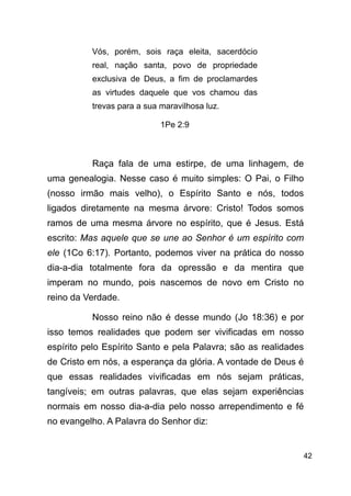 !42
Vós, porém, sois raça eleita, sacerdócio
real, nação santa, povo de propriedade
exclusiva de Deus, a fim de proclamardes
as virtudes daquele que vos chamou das
trevas para a sua maravilhosa luz.
1Pe 2:9
!
Raça fala de uma estirpe, de uma linhagem, de
uma genealogia. Nesse caso é muito simples: O Pai, o Filho
(nosso irmão mais velho), o Espírito Santo e nós, todos
ligados diretamente na mesma árvore: Cristo! Todos somos
ramos de uma mesma árvore no espírito, que é Jesus. Está
escrito: Mas aquele que se une ao Senhor é um espírito com
ele (1Co 6:17). Portanto, podemos viver na prática do nosso
dia-a-dia totalmente fora da opressão e da mentira que
imperam no mundo, pois nascemos de novo em Cristo no
reino da Verdade.
Nosso reino não é desse mundo (Jo 18:36) e por
isso temos realidades que podem ser vivificadas em nosso
espírito pelo Espírito Santo e pela Palavra; são as realidades
de Cristo em nós, a esperança da glória. A vontade de Deus é
que essas realidades vivificadas em nós sejam práticas,
tangíveis; em outras palavras, que elas sejam experiências
normais em nosso dia-a-dia pelo nosso arrependimento e fé
no evangelho. A Palavra do Senhor diz:
!
 