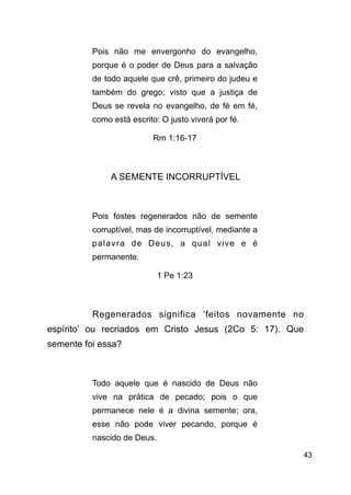 !43
Pois não me envergonho do evangelho,
porque é o poder de Deus para a salvação
de todo aquele que crê, primeiro do judeu e
também do grego; visto que a justiça de
Deus se revela no evangelho, de fé em fé,
como está escrito: O justo viverá por fé.
Rm 1:16-17
!
A SEMENTE INCORRUPTÍVEL
!
Pois fostes regenerados não de semente
corruptível, mas de incorruptível, mediante a
palavra de Deus, a qual vive e é
permanente.
1 Pe 1:23
!
Regenerados significa ‘feitos novamente no
espírito’ ou recriados em Cristo Jesus (2Co 5: 17). Que
semente foi essa?
!
Todo aquele que é nascido de Deus não
vive na prática de pecado; pois o que
permanece nele é a divina semente; ora,
esse não pode viver pecando, porque é
nascido de Deus.
 