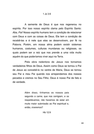 !44
1 Jo 3:9
!
A semente de Deus é que nos regenerou no
espírito. Por isso nosso espírito clama pelo Espírito Santo:
Aba, Pai! Nosso espírito humano tem a condição de relacionar
com Deus e com as coisas de Deus. Ele tem a condição de
recebê-las e é nele que elas se desenvolvem, por fé na
Palavra. Porém, em nossa alma podem existir sistemas
humanos, costumes, culturas mundanas ou religiosas, os
quais podem ser a raiz que nos prende a uma vida muito
aquém do que poderíamos viver aqui na Terra.
Pela obra redentora de Jesus nos tornamos
verdadeiros filhos de Deus. Assim como Deus se tornou o Pai
de Jesus ao concebê-lo no ventre de Maria, Deus se tornou
seu Pai e meu Pai quando nos arrependemos dos nossos
pecados e cremos no Seu Filho. Deus é nosso Pai de fato e
de verdade.
!
Além disso, tínhamos os nossos pais
segundo a carne, que nos corrigiam, e os
respeitávamos; não havemos de estar em
muito maior submissão ao Pai espiritual e,
então, viveremos?
Hb 12:9
!
 